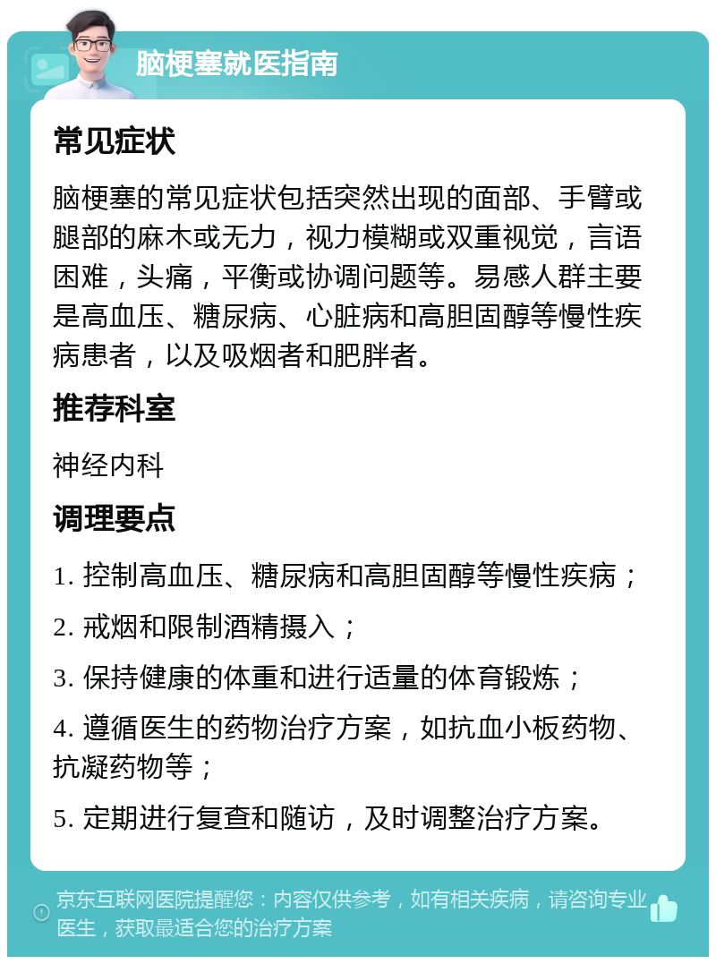 脑梗塞就医指南 常见症状 脑梗塞的常见症状包括突然出现的面部、手臂或腿部的麻木或无力，视力模糊或双重视觉，言语困难，头痛，平衡或协调问题等。易感人群主要是高血压、糖尿病、心脏病和高胆固醇等慢性疾病患者，以及吸烟者和肥胖者。 推荐科室 神经内科 调理要点 1. 控制高血压、糖尿病和高胆固醇等慢性疾病； 2. 戒烟和限制酒精摄入； 3. 保持健康的体重和进行适量的体育锻炼； 4. 遵循医生的药物治疗方案，如抗血小板药物、抗凝药物等； 5. 定期进行复查和随访，及时调整治疗方案。