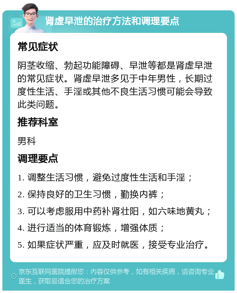 肾虚早泄的治疗方法和调理要点 常见症状 阴茎收缩、勃起功能障碍、早泄等都是肾虚早泄的常见症状。肾虚早泄多见于中年男性，长期过度性生活、手淫或其他不良生活习惯可能会导致此类问题。 推荐科室 男科 调理要点 1. 调整生活习惯，避免过度性生活和手淫； 2. 保持良好的卫生习惯，勤换内裤； 3. 可以考虑服用中药补肾壮阳，如六味地黄丸； 4. 进行适当的体育锻炼，增强体质； 5. 如果症状严重，应及时就医，接受专业治疗。