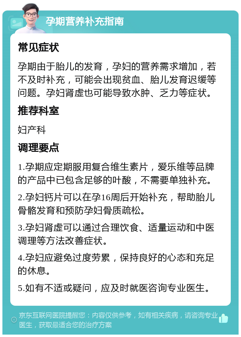 孕期营养补充指南 常见症状 孕期由于胎儿的发育，孕妇的营养需求增加，若不及时补充，可能会出现贫血、胎儿发育迟缓等问题。孕妇肾虚也可能导致水肿、乏力等症状。 推荐科室 妇产科 调理要点 1.孕期应定期服用复合维生素片，爱乐维等品牌的产品中已包含足够的叶酸，不需要单独补充。 2.孕妇钙片可以在孕16周后开始补充，帮助胎儿骨骼发育和预防孕妇骨质疏松。 3.孕妇肾虚可以通过合理饮食、适量运动和中医调理等方法改善症状。 4.孕妇应避免过度劳累，保持良好的心态和充足的休息。 5.如有不适或疑问，应及时就医咨询专业医生。