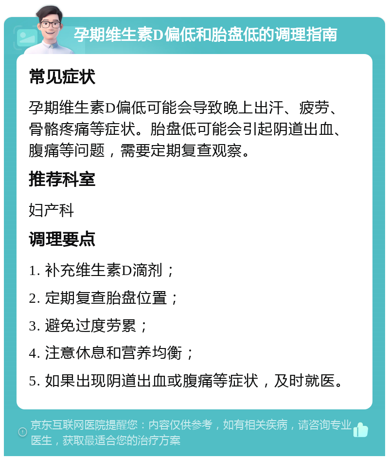 孕期维生素D偏低和胎盘低的调理指南 常见症状 孕期维生素D偏低可能会导致晚上出汗、疲劳、骨骼疼痛等症状。胎盘低可能会引起阴道出血、腹痛等问题，需要定期复查观察。 推荐科室 妇产科 调理要点 1. 补充维生素D滴剂； 2. 定期复查胎盘位置； 3. 避免过度劳累； 4. 注意休息和营养均衡； 5. 如果出现阴道出血或腹痛等症状，及时就医。