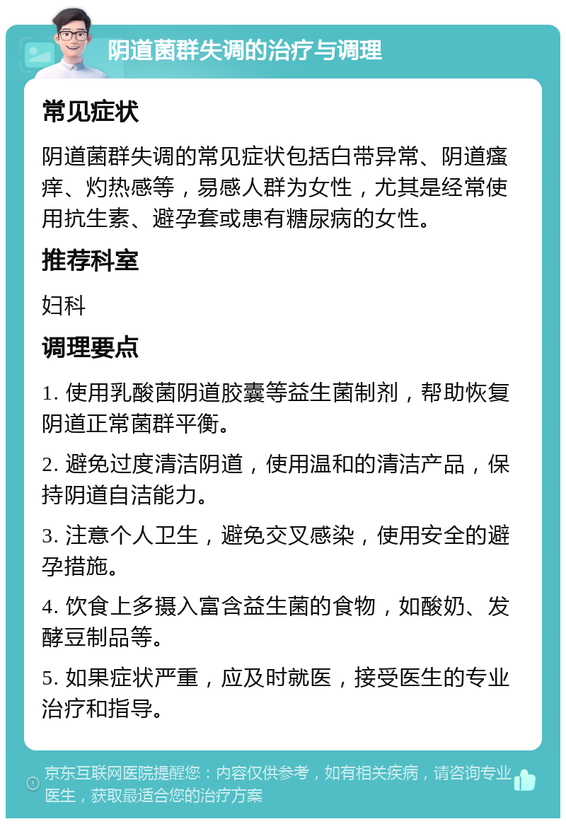 阴道菌群失调的治疗与调理 常见症状 阴道菌群失调的常见症状包括白带异常、阴道瘙痒、灼热感等，易感人群为女性，尤其是经常使用抗生素、避孕套或患有糖尿病的女性。 推荐科室 妇科 调理要点 1. 使用乳酸菌阴道胶囊等益生菌制剂，帮助恢复阴道正常菌群平衡。 2. 避免过度清洁阴道，使用温和的清洁产品，保持阴道自洁能力。 3. 注意个人卫生，避免交叉感染，使用安全的避孕措施。 4. 饮食上多摄入富含益生菌的食物，如酸奶、发酵豆制品等。 5. 如果症状严重，应及时就医，接受医生的专业治疗和指导。