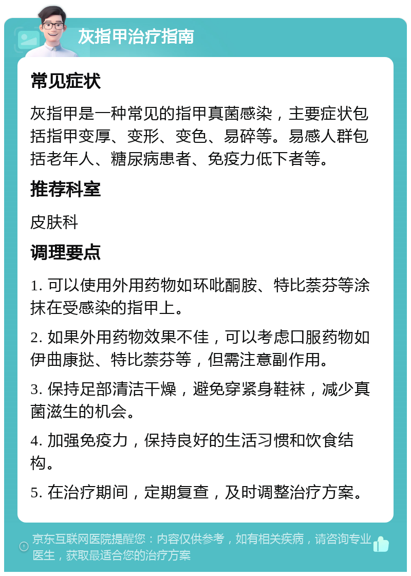 灰指甲治疗指南 常见症状 灰指甲是一种常见的指甲真菌感染，主要症状包括指甲变厚、变形、变色、易碎等。易感人群包括老年人、糖尿病患者、免疫力低下者等。 推荐科室 皮肤科 调理要点 1. 可以使用外用药物如环吡酮胺、特比萘芬等涂抹在受感染的指甲上。 2. 如果外用药物效果不佳，可以考虑口服药物如伊曲康挞、特比萘芬等，但需注意副作用。 3. 保持足部清洁干燥，避免穿紧身鞋袜，减少真菌滋生的机会。 4. 加强免疫力，保持良好的生活习惯和饮食结构。 5. 在治疗期间，定期复查，及时调整治疗方案。