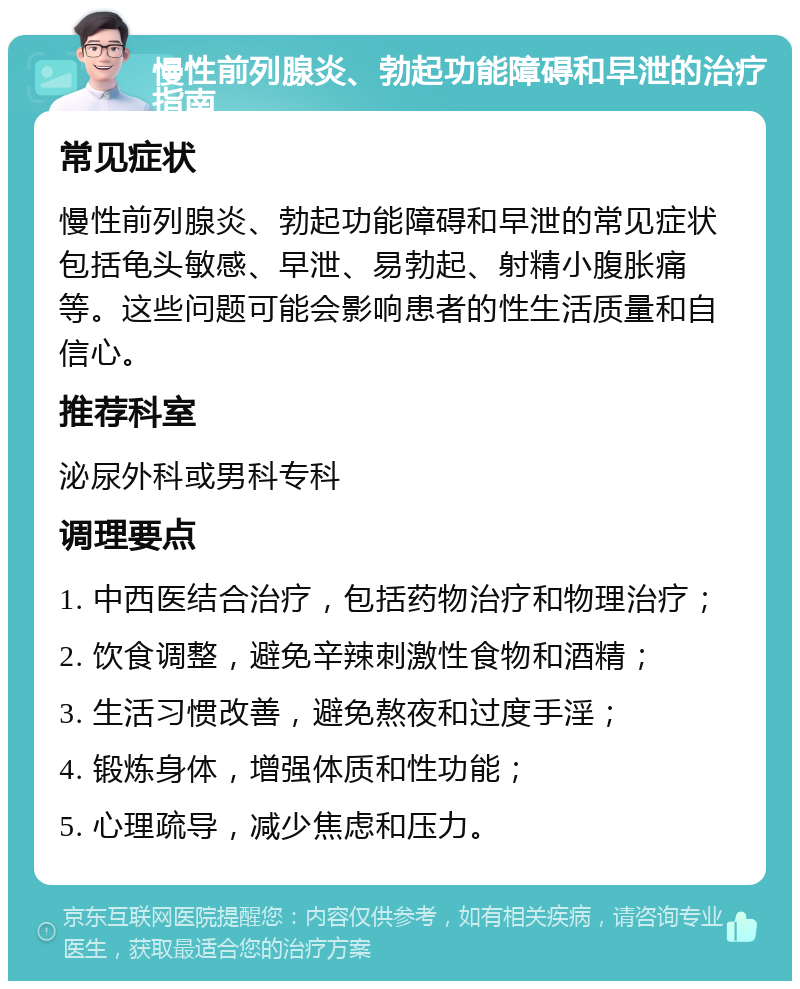 慢性前列腺炎、勃起功能障碍和早泄的治疗指南 常见症状 慢性前列腺炎、勃起功能障碍和早泄的常见症状包括龟头敏感、早泄、易勃起、射精小腹胀痛等。这些问题可能会影响患者的性生活质量和自信心。 推荐科室 泌尿外科或男科专科 调理要点 1. 中西医结合治疗，包括药物治疗和物理治疗； 2. 饮食调整，避免辛辣刺激性食物和酒精； 3. 生活习惯改善，避免熬夜和过度手淫； 4. 锻炼身体，增强体质和性功能； 5. 心理疏导，减少焦虑和压力。