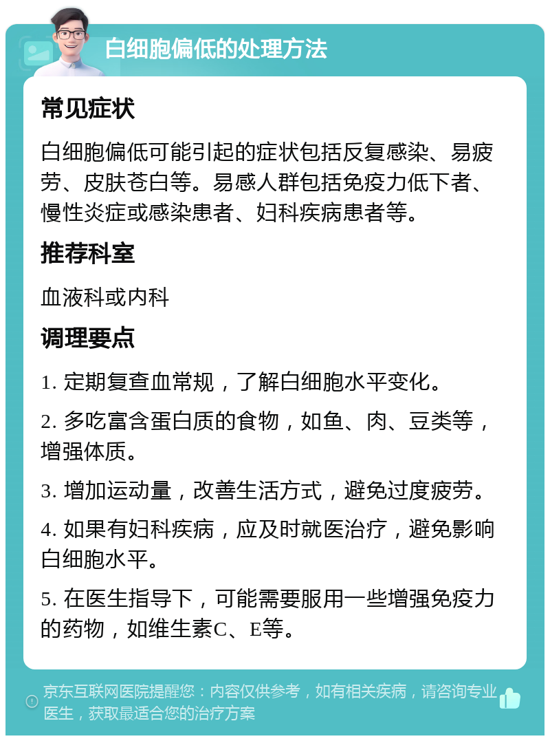 白细胞偏低的处理方法 常见症状 白细胞偏低可能引起的症状包括反复感染、易疲劳、皮肤苍白等。易感人群包括免疫力低下者、慢性炎症或感染患者、妇科疾病患者等。 推荐科室 血液科或内科 调理要点 1. 定期复查血常规，了解白细胞水平变化。 2. 多吃富含蛋白质的食物，如鱼、肉、豆类等，增强体质。 3. 增加运动量，改善生活方式，避免过度疲劳。 4. 如果有妇科疾病，应及时就医治疗，避免影响白细胞水平。 5. 在医生指导下，可能需要服用一些增强免疫力的药物，如维生素C、E等。