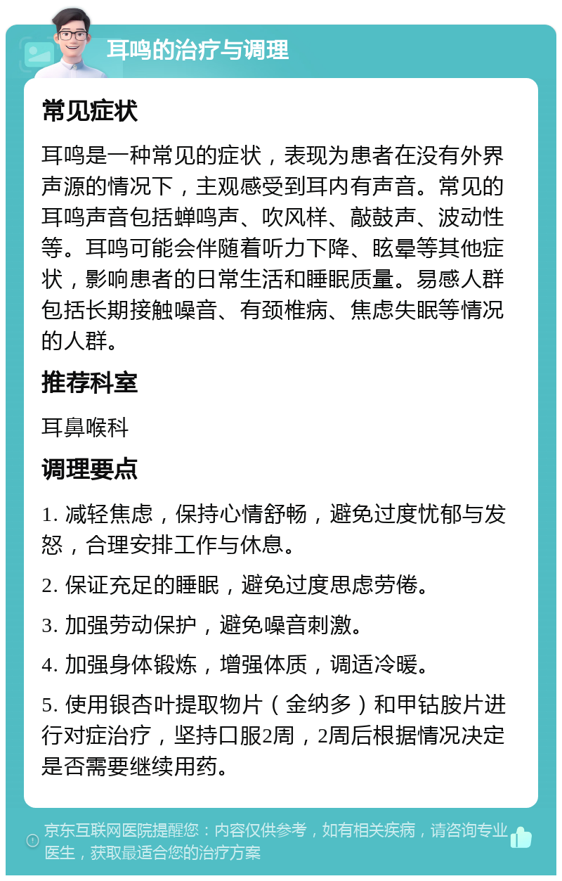 耳鸣的治疗与调理 常见症状 耳鸣是一种常见的症状，表现为患者在没有外界声源的情况下，主观感受到耳内有声音。常见的耳鸣声音包括蝉鸣声、吹风样、敲鼓声、波动性等。耳鸣可能会伴随着听力下降、眩晕等其他症状，影响患者的日常生活和睡眠质量。易感人群包括长期接触噪音、有颈椎病、焦虑失眠等情况的人群。 推荐科室 耳鼻喉科 调理要点 1. 减轻焦虑，保持心情舒畅，避免过度忧郁与发怒，合理安排工作与休息。 2. 保证充足的睡眠，避免过度思虑劳倦。 3. 加强劳动保护，避免噪音刺激。 4. 加强身体锻炼，增强体质，调适冷暖。 5. 使用银杏叶提取物片（金纳多）和甲钴胺片进行对症治疗，坚持口服2周，2周后根据情况决定是否需要继续用药。