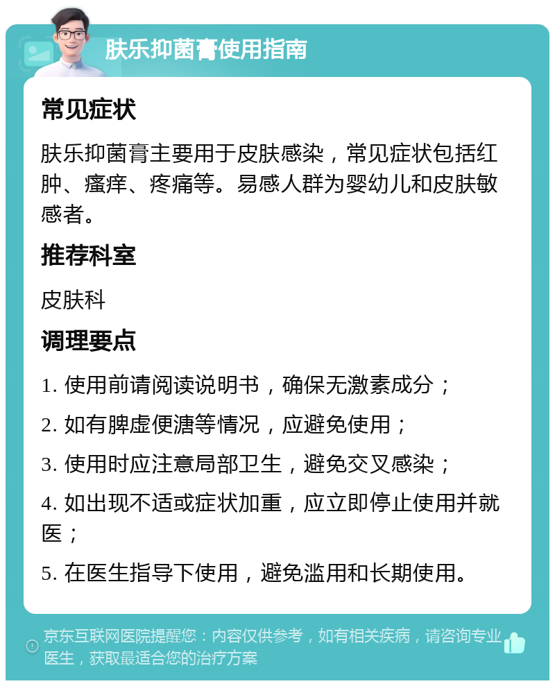 肤乐抑菌膏使用指南 常见症状 肤乐抑菌膏主要用于皮肤感染，常见症状包括红肿、瘙痒、疼痛等。易感人群为婴幼儿和皮肤敏感者。 推荐科室 皮肤科 调理要点 1. 使用前请阅读说明书，确保无激素成分； 2. 如有脾虚便溏等情况，应避免使用； 3. 使用时应注意局部卫生，避免交叉感染； 4. 如出现不适或症状加重，应立即停止使用并就医； 5. 在医生指导下使用，避免滥用和长期使用。