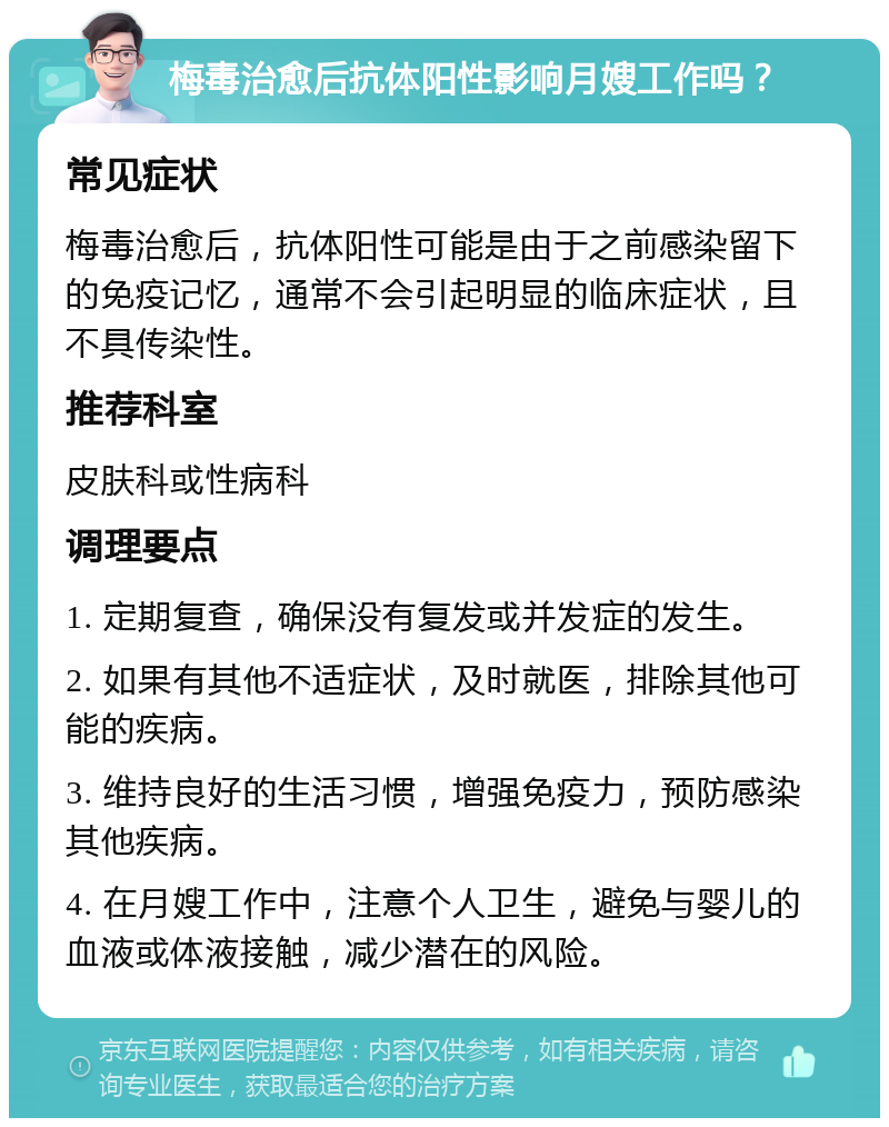 梅毒治愈后抗体阳性影响月嫂工作吗？ 常见症状 梅毒治愈后，抗体阳性可能是由于之前感染留下的免疫记忆，通常不会引起明显的临床症状，且不具传染性。 推荐科室 皮肤科或性病科 调理要点 1. 定期复查，确保没有复发或并发症的发生。 2. 如果有其他不适症状，及时就医，排除其他可能的疾病。 3. 维持良好的生活习惯，增强免疫力，预防感染其他疾病。 4. 在月嫂工作中，注意个人卫生，避免与婴儿的血液或体液接触，减少潜在的风险。