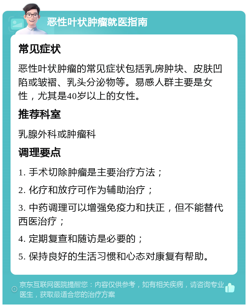 恶性叶状肿瘤就医指南 常见症状 恶性叶状肿瘤的常见症状包括乳房肿块、皮肤凹陷或皱褶、乳头分泌物等。易感人群主要是女性，尤其是40岁以上的女性。 推荐科室 乳腺外科或肿瘤科 调理要点 1. 手术切除肿瘤是主要治疗方法； 2. 化疗和放疗可作为辅助治疗； 3. 中药调理可以增强免疫力和扶正，但不能替代西医治疗； 4. 定期复查和随访是必要的； 5. 保持良好的生活习惯和心态对康复有帮助。