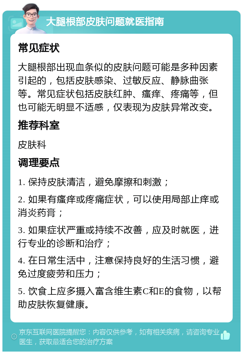 大腿根部皮肤问题就医指南 常见症状 大腿根部出现血条似的皮肤问题可能是多种因素引起的，包括皮肤感染、过敏反应、静脉曲张等。常见症状包括皮肤红肿、瘙痒、疼痛等，但也可能无明显不适感，仅表现为皮肤异常改变。 推荐科室 皮肤科 调理要点 1. 保持皮肤清洁，避免摩擦和刺激； 2. 如果有瘙痒或疼痛症状，可以使用局部止痒或消炎药膏； 3. 如果症状严重或持续不改善，应及时就医，进行专业的诊断和治疗； 4. 在日常生活中，注意保持良好的生活习惯，避免过度疲劳和压力； 5. 饮食上应多摄入富含维生素C和E的食物，以帮助皮肤恢复健康。