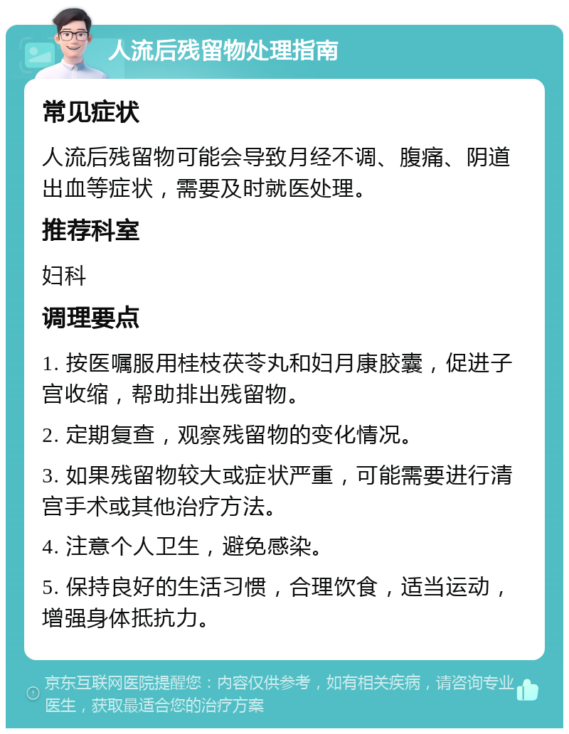 人流后残留物处理指南 常见症状 人流后残留物可能会导致月经不调、腹痛、阴道出血等症状，需要及时就医处理。 推荐科室 妇科 调理要点 1. 按医嘱服用桂枝茯苓丸和妇月康胶囊，促进子宫收缩，帮助排出残留物。 2. 定期复查，观察残留物的变化情况。 3. 如果残留物较大或症状严重，可能需要进行清宫手术或其他治疗方法。 4. 注意个人卫生，避免感染。 5. 保持良好的生活习惯，合理饮食，适当运动，增强身体抵抗力。