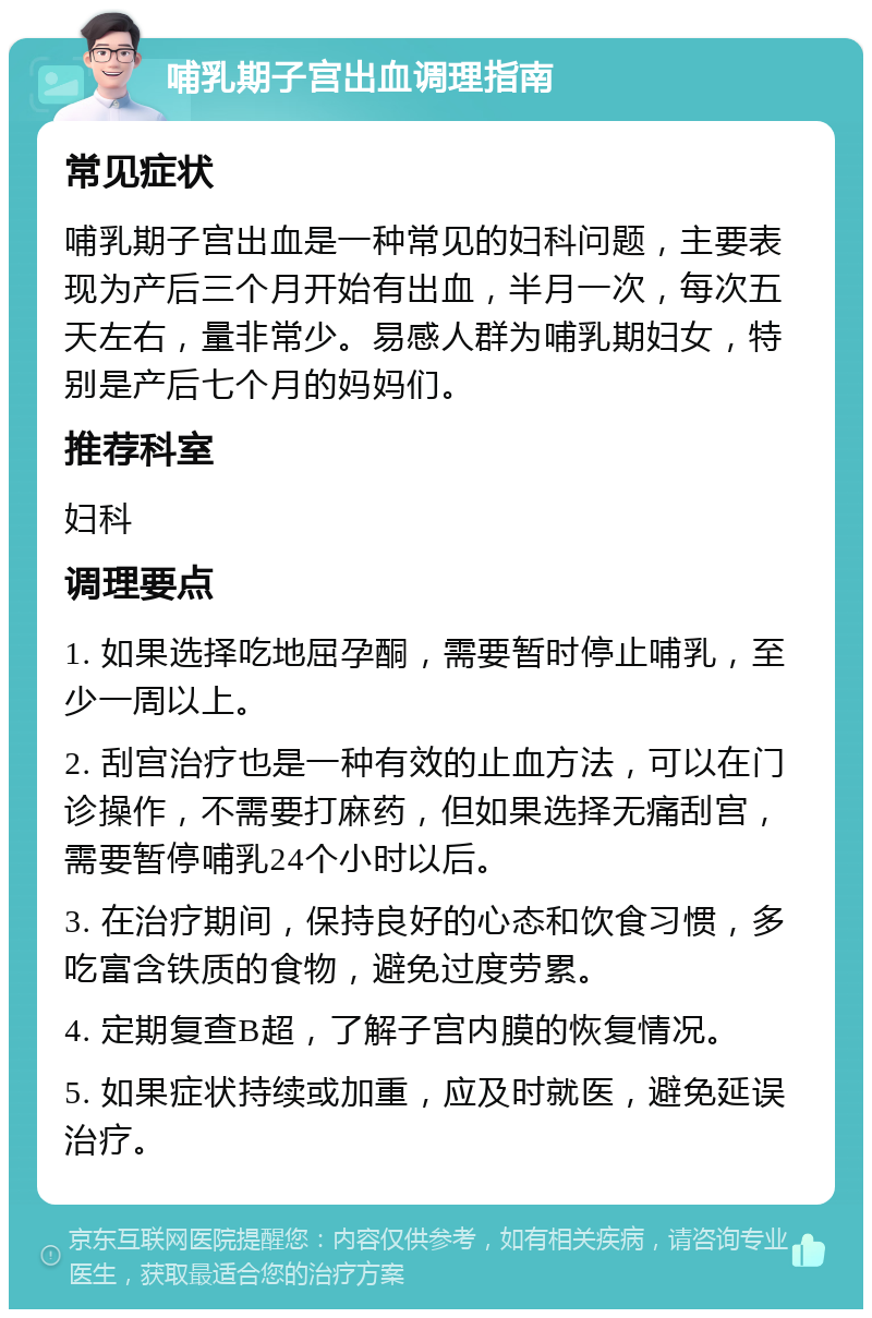 哺乳期子宫出血调理指南 常见症状 哺乳期子宫出血是一种常见的妇科问题，主要表现为产后三个月开始有出血，半月一次，每次五天左右，量非常少。易感人群为哺乳期妇女，特别是产后七个月的妈妈们。 推荐科室 妇科 调理要点 1. 如果选择吃地屈孕酮，需要暂时停止哺乳，至少一周以上。 2. 刮宫治疗也是一种有效的止血方法，可以在门诊操作，不需要打麻药，但如果选择无痛刮宫，需要暂停哺乳24个小时以后。 3. 在治疗期间，保持良好的心态和饮食习惯，多吃富含铁质的食物，避免过度劳累。 4. 定期复查B超，了解子宫内膜的恢复情况。 5. 如果症状持续或加重，应及时就医，避免延误治疗。