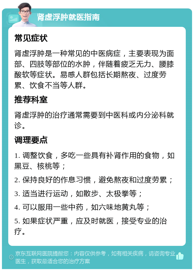 肾虚浮肿就医指南 常见症状 肾虚浮肿是一种常见的中医病症，主要表现为面部、四肢等部位的水肿，伴随着疲乏无力、腰膝酸软等症状。易感人群包括长期熬夜、过度劳累、饮食不当等人群。 推荐科室 肾虚浮肿的治疗通常需要到中医科或内分泌科就诊。 调理要点 1. 调整饮食，多吃一些具有补肾作用的食物，如黑豆、核桃等； 2. 保持良好的作息习惯，避免熬夜和过度劳累； 3. 适当进行运动，如散步、太极拳等； 4. 可以服用一些中药，如六味地黄丸等； 5. 如果症状严重，应及时就医，接受专业的治疗。