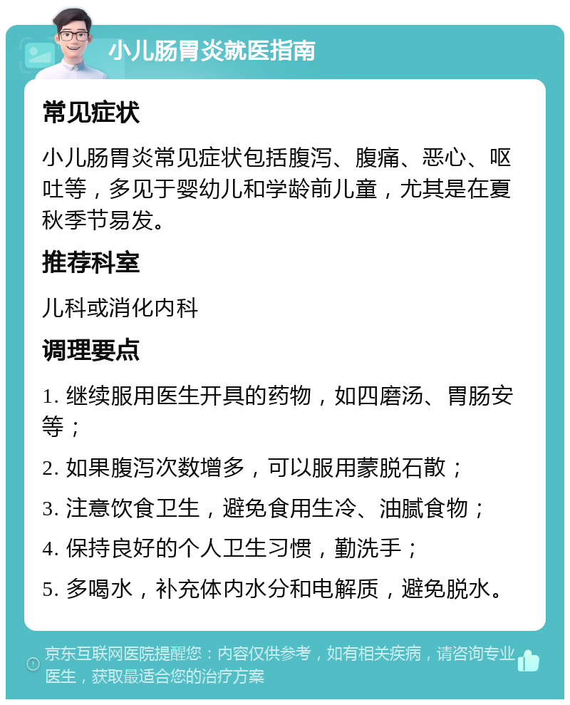 小儿肠胃炎就医指南 常见症状 小儿肠胃炎常见症状包括腹泻、腹痛、恶心、呕吐等，多见于婴幼儿和学龄前儿童，尤其是在夏秋季节易发。 推荐科室 儿科或消化内科 调理要点 1. 继续服用医生开具的药物，如四磨汤、胃肠安等； 2. 如果腹泻次数增多，可以服用蒙脱石散； 3. 注意饮食卫生，避免食用生冷、油腻食物； 4. 保持良好的个人卫生习惯，勤洗手； 5. 多喝水，补充体内水分和电解质，避免脱水。