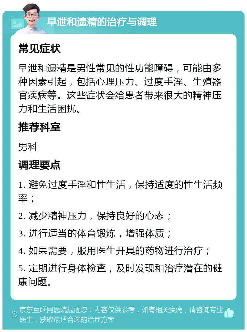 早泄和遗精的治疗与调理 常见症状 早泄和遗精是男性常见的性功能障碍，可能由多种因素引起，包括心理压力、过度手淫、生殖器官疾病等。这些症状会给患者带来很大的精神压力和生活困扰。 推荐科室 男科 调理要点 1. 避免过度手淫和性生活，保持适度的性生活频率； 2. 减少精神压力，保持良好的心态； 3. 进行适当的体育锻炼，增强体质； 4. 如果需要，服用医生开具的药物进行治疗； 5. 定期进行身体检查，及时发现和治疗潜在的健康问题。