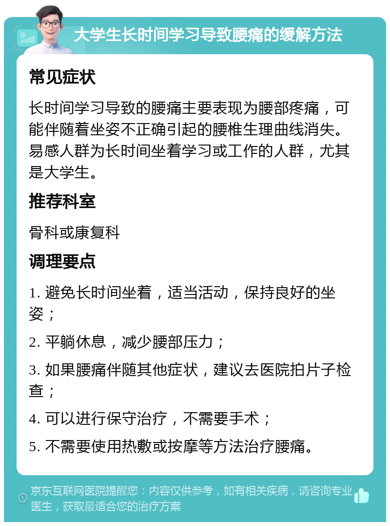 大学生长时间学习导致腰痛的缓解方法 常见症状 长时间学习导致的腰痛主要表现为腰部疼痛，可能伴随着坐姿不正确引起的腰椎生理曲线消失。易感人群为长时间坐着学习或工作的人群，尤其是大学生。 推荐科室 骨科或康复科 调理要点 1. 避免长时间坐着，适当活动，保持良好的坐姿； 2. 平躺休息，减少腰部压力； 3. 如果腰痛伴随其他症状，建议去医院拍片子检查； 4. 可以进行保守治疗，不需要手术； 5. 不需要使用热敷或按摩等方法治疗腰痛。