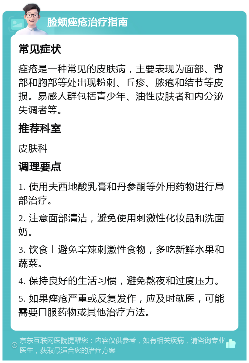 脸颊痤疮治疗指南 常见症状 痤疮是一种常见的皮肤病，主要表现为面部、背部和胸部等处出现粉刺、丘疹、脓疱和结节等皮损。易感人群包括青少年、油性皮肤者和内分泌失调者等。 推荐科室 皮肤科 调理要点 1. 使用夫西地酸乳膏和丹参酮等外用药物进行局部治疗。 2. 注意面部清洁，避免使用刺激性化妆品和洗面奶。 3. 饮食上避免辛辣刺激性食物，多吃新鲜水果和蔬菜。 4. 保持良好的生活习惯，避免熬夜和过度压力。 5. 如果痤疮严重或反复发作，应及时就医，可能需要口服药物或其他治疗方法。