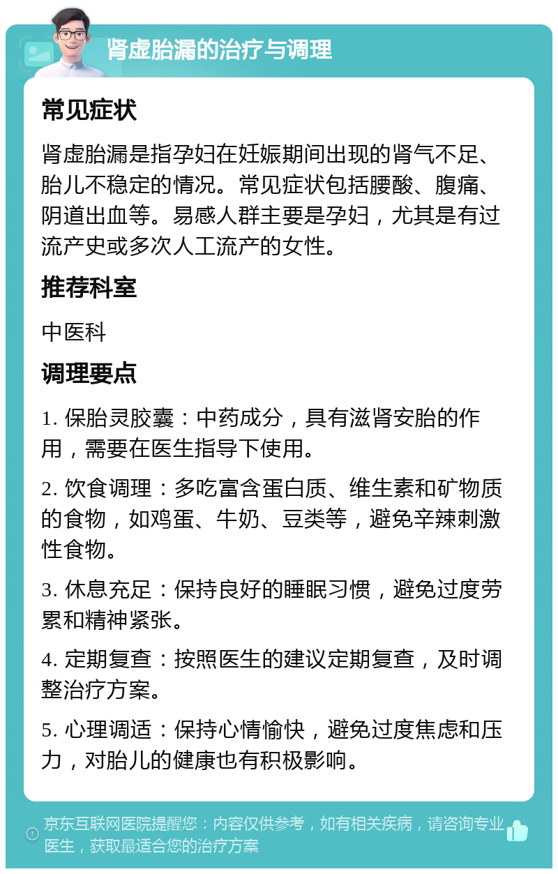 肾虚胎漏的治疗与调理 常见症状 肾虚胎漏是指孕妇在妊娠期间出现的肾气不足、胎儿不稳定的情况。常见症状包括腰酸、腹痛、阴道出血等。易感人群主要是孕妇，尤其是有过流产史或多次人工流产的女性。 推荐科室 中医科 调理要点 1. 保胎灵胶囊：中药成分，具有滋肾安胎的作用，需要在医生指导下使用。 2. 饮食调理：多吃富含蛋白质、维生素和矿物质的食物，如鸡蛋、牛奶、豆类等，避免辛辣刺激性食物。 3. 休息充足：保持良好的睡眠习惯，避免过度劳累和精神紧张。 4. 定期复查：按照医生的建议定期复查，及时调整治疗方案。 5. 心理调适：保持心情愉快，避免过度焦虑和压力，对胎儿的健康也有积极影响。