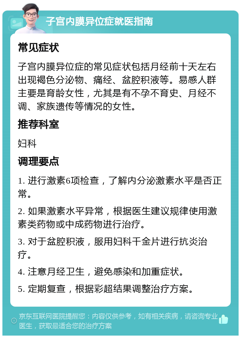 子宫内膜异位症就医指南 常见症状 子宫内膜异位症的常见症状包括月经前十天左右出现褐色分泌物、痛经、盆腔积液等。易感人群主要是育龄女性，尤其是有不孕不育史、月经不调、家族遗传等情况的女性。 推荐科室 妇科 调理要点 1. 进行激素6项检查，了解内分泌激素水平是否正常。 2. 如果激素水平异常，根据医生建议规律使用激素类药物或中成药物进行治疗。 3. 对于盆腔积液，服用妇科千金片进行抗炎治疗。 4. 注意月经卫生，避免感染和加重症状。 5. 定期复查，根据彩超结果调整治疗方案。