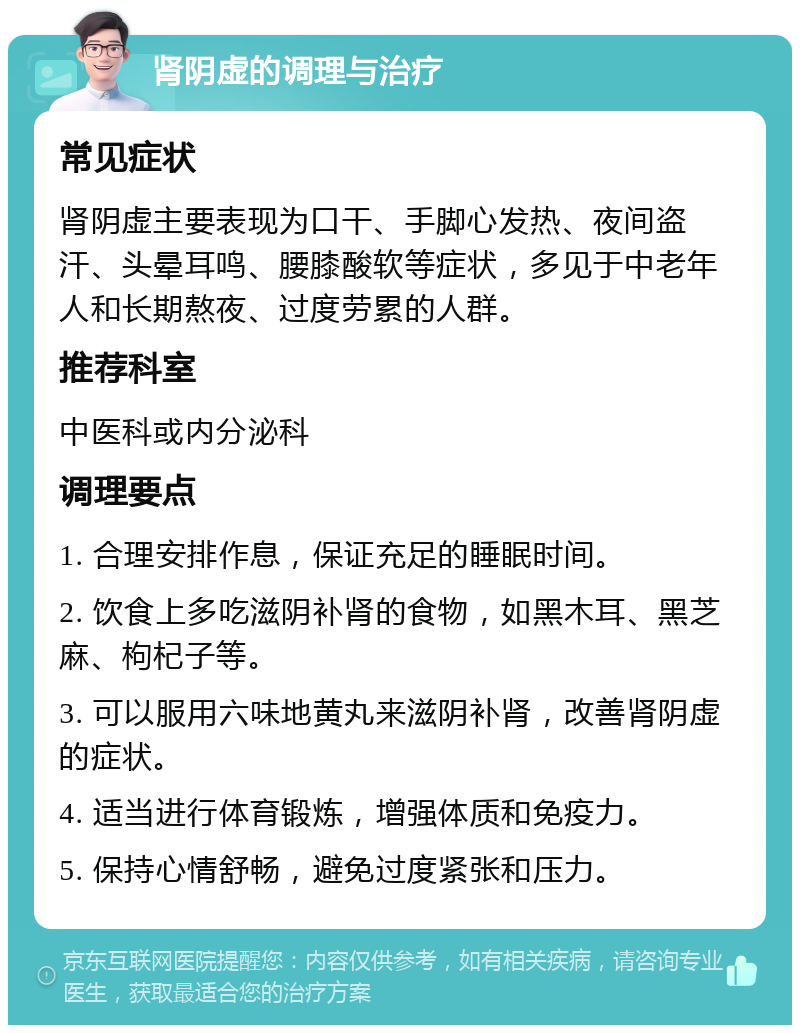 肾阴虚的调理与治疗 常见症状 肾阴虚主要表现为口干、手脚心发热、夜间盗汗、头晕耳鸣、腰膝酸软等症状，多见于中老年人和长期熬夜、过度劳累的人群。 推荐科室 中医科或内分泌科 调理要点 1. 合理安排作息，保证充足的睡眠时间。 2. 饮食上多吃滋阴补肾的食物，如黑木耳、黑芝麻、枸杞子等。 3. 可以服用六味地黄丸来滋阴补肾，改善肾阴虚的症状。 4. 适当进行体育锻炼，增强体质和免疫力。 5. 保持心情舒畅，避免过度紧张和压力。