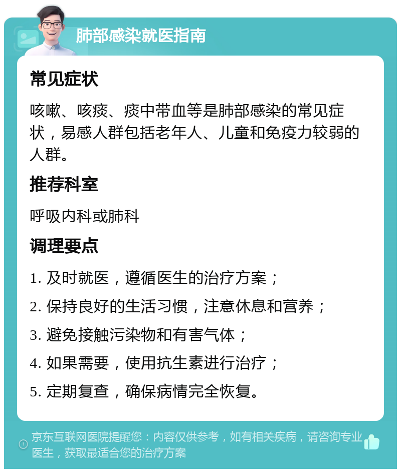 肺部感染就医指南 常见症状 咳嗽、咳痰、痰中带血等是肺部感染的常见症状，易感人群包括老年人、儿童和免疫力较弱的人群。 推荐科室 呼吸内科或肺科 调理要点 1. 及时就医，遵循医生的治疗方案； 2. 保持良好的生活习惯，注意休息和营养； 3. 避免接触污染物和有害气体； 4. 如果需要，使用抗生素进行治疗； 5. 定期复查，确保病情完全恢复。