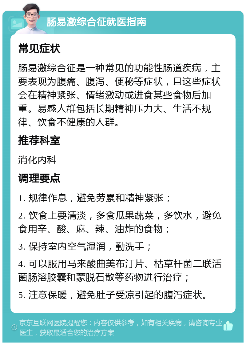 肠易激综合征就医指南 常见症状 肠易激综合征是一种常见的功能性肠道疾病，主要表现为腹痛、腹泻、便秘等症状，且这些症状会在精神紧张、情绪激动或进食某些食物后加重。易感人群包括长期精神压力大、生活不规律、饮食不健康的人群。 推荐科室 消化内科 调理要点 1. 规律作息，避免劳累和精神紧张； 2. 饮食上要清淡，多食瓜果蔬菜，多饮水，避免食用辛、酸、麻、辣、油炸的食物； 3. 保持室内空气湿润，勤洗手； 4. 可以服用马来酸曲美布汀片、枯草杆菌二联活菌肠溶胶囊和蒙脱石散等药物进行治疗； 5. 注意保暖，避免肚子受凉引起的腹泻症状。