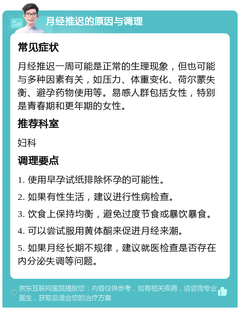 月经推迟的原因与调理 常见症状 月经推迟一周可能是正常的生理现象，但也可能与多种因素有关，如压力、体重变化、荷尔蒙失衡、避孕药物使用等。易感人群包括女性，特别是青春期和更年期的女性。 推荐科室 妇科 调理要点 1. 使用早孕试纸排除怀孕的可能性。 2. 如果有性生活，建议进行性病检查。 3. 饮食上保持均衡，避免过度节食或暴饮暴食。 4. 可以尝试服用黄体酮来促进月经来潮。 5. 如果月经长期不规律，建议就医检查是否存在内分泌失调等问题。