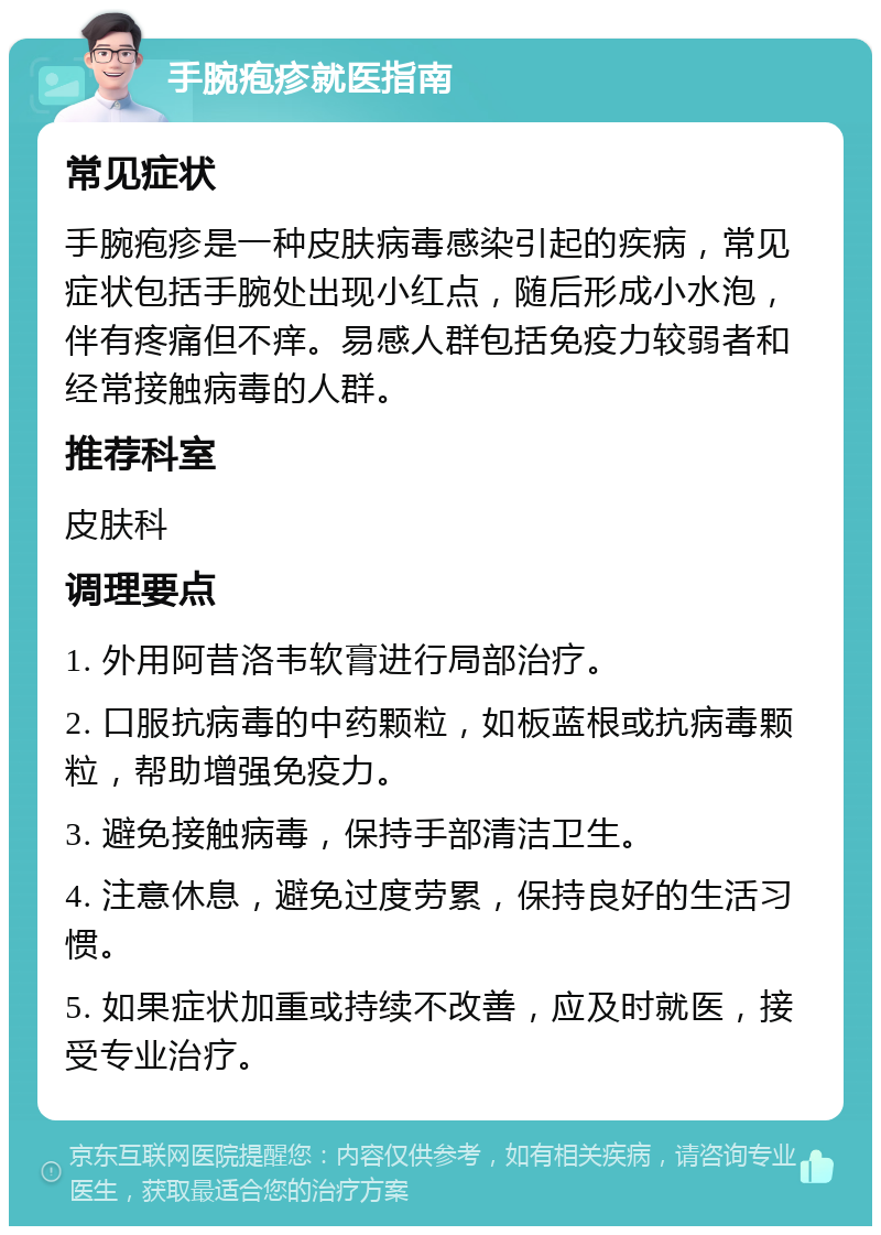 手腕疱疹就医指南 常见症状 手腕疱疹是一种皮肤病毒感染引起的疾病，常见症状包括手腕处出现小红点，随后形成小水泡，伴有疼痛但不痒。易感人群包括免疫力较弱者和经常接触病毒的人群。 推荐科室 皮肤科 调理要点 1. 外用阿昔洛韦软膏进行局部治疗。 2. 口服抗病毒的中药颗粒，如板蓝根或抗病毒颗粒，帮助增强免疫力。 3. 避免接触病毒，保持手部清洁卫生。 4. 注意休息，避免过度劳累，保持良好的生活习惯。 5. 如果症状加重或持续不改善，应及时就医，接受专业治疗。