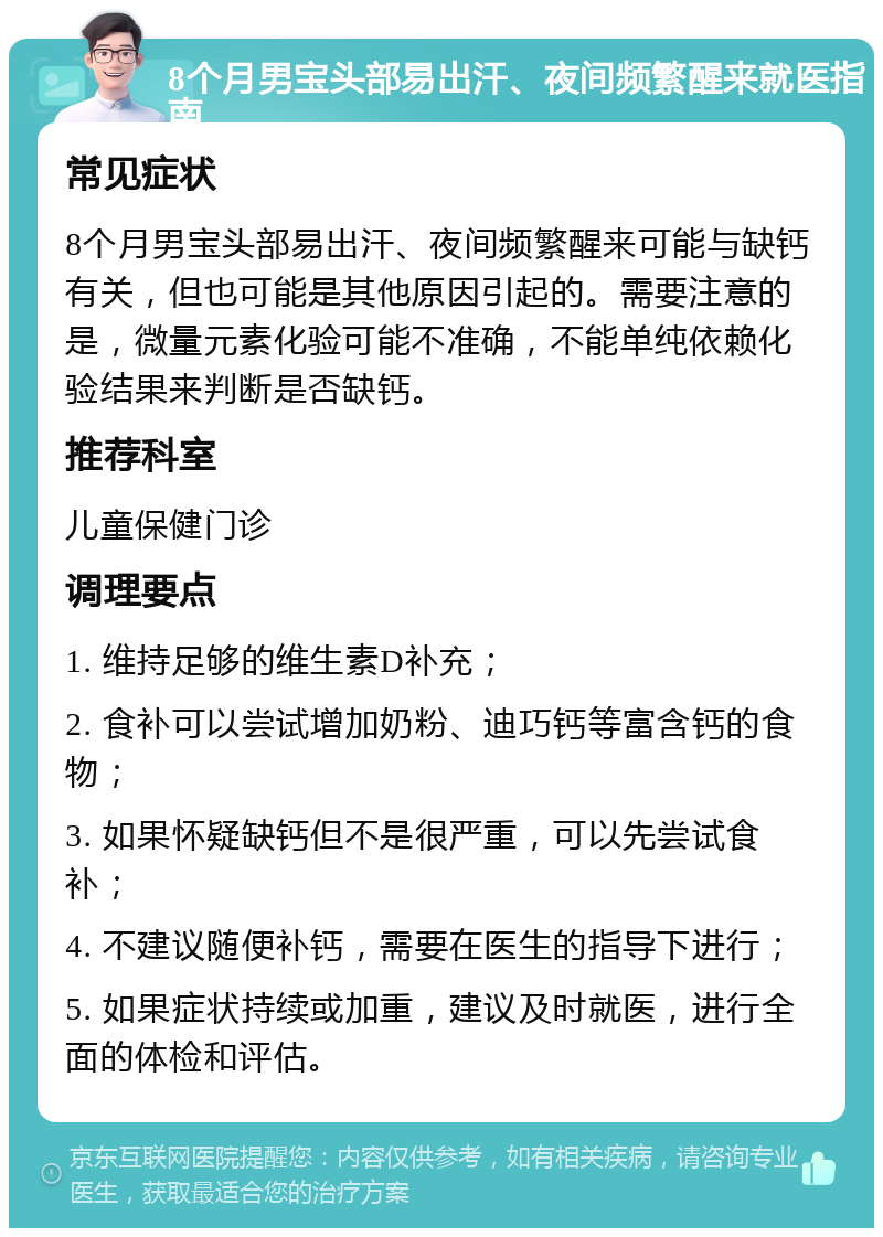 8个月男宝头部易出汗、夜间频繁醒来就医指南 常见症状 8个月男宝头部易出汗、夜间频繁醒来可能与缺钙有关，但也可能是其他原因引起的。需要注意的是，微量元素化验可能不准确，不能单纯依赖化验结果来判断是否缺钙。 推荐科室 儿童保健门诊 调理要点 1. 维持足够的维生素D补充； 2. 食补可以尝试增加奶粉、迪巧钙等富含钙的食物； 3. 如果怀疑缺钙但不是很严重，可以先尝试食补； 4. 不建议随便补钙，需要在医生的指导下进行； 5. 如果症状持续或加重，建议及时就医，进行全面的体检和评估。