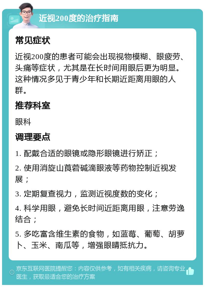 近视200度的治疗指南 常见症状 近视200度的患者可能会出现视物模糊、眼疲劳、头痛等症状，尤其是在长时间用眼后更为明显。这种情况多见于青少年和长期近距离用眼的人群。 推荐科室 眼科 调理要点 1. 配戴合适的眼镜或隐形眼镜进行矫正； 2. 使用消旋山莨菪碱滴眼液等药物控制近视发展； 3. 定期复查视力，监测近视度数的变化； 4. 科学用眼，避免长时间近距离用眼，注意劳逸结合； 5. 多吃富含维生素的食物，如蓝莓、葡萄、胡萝卜、玉米、南瓜等，增强眼睛抵抗力。