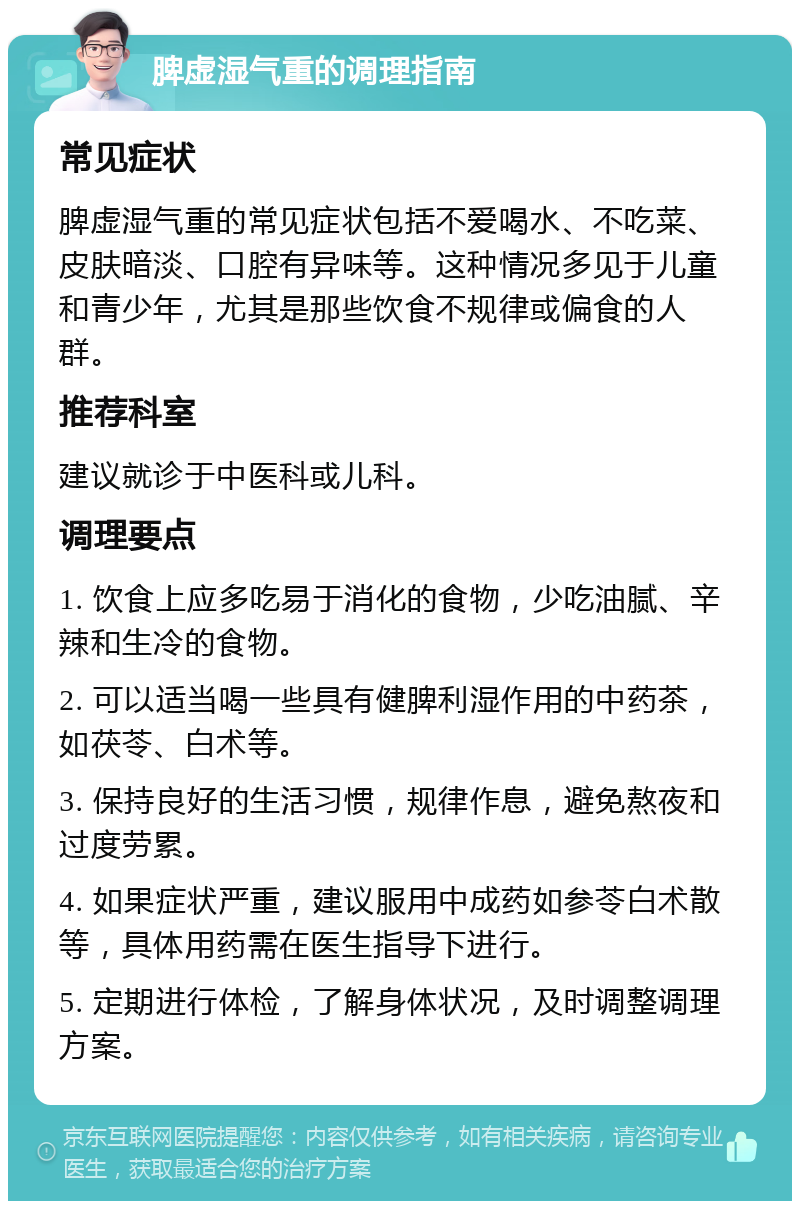 脾虚湿气重的调理指南 常见症状 脾虚湿气重的常见症状包括不爱喝水、不吃菜、皮肤暗淡、口腔有异味等。这种情况多见于儿童和青少年，尤其是那些饮食不规律或偏食的人群。 推荐科室 建议就诊于中医科或儿科。 调理要点 1. 饮食上应多吃易于消化的食物，少吃油腻、辛辣和生冷的食物。 2. 可以适当喝一些具有健脾利湿作用的中药茶，如茯苓、白术等。 3. 保持良好的生活习惯，规律作息，避免熬夜和过度劳累。 4. 如果症状严重，建议服用中成药如参苓白术散等，具体用药需在医生指导下进行。 5. 定期进行体检，了解身体状况，及时调整调理方案。