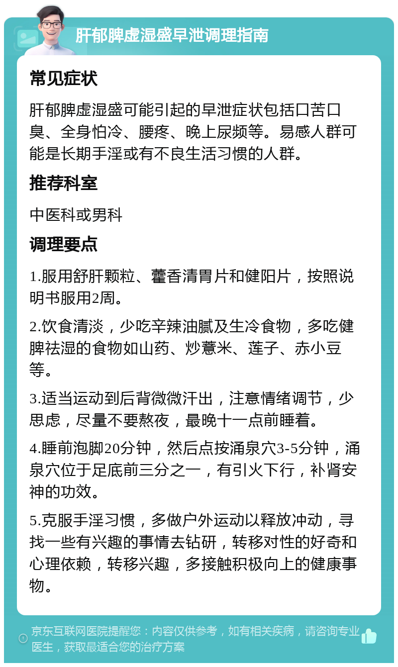 肝郁脾虚湿盛早泄调理指南 常见症状 肝郁脾虚湿盛可能引起的早泄症状包括口苦口臭、全身怕冷、腰疼、晚上尿频等。易感人群可能是长期手淫或有不良生活习惯的人群。 推荐科室 中医科或男科 调理要点 1.服用舒肝颗粒、藿香清胃片和健阳片，按照说明书服用2周。 2.饮食清淡，少吃辛辣油腻及生冷食物，多吃健脾祛湿的食物如山药、炒薏米、莲子、赤小豆等。 3.适当运动到后背微微汗出，注意情绪调节，少思虑，尽量不要熬夜，最晚十一点前睡着。 4.睡前泡脚20分钟，然后点按涌泉穴3-5分钟，涌泉穴位于足底前三分之一，有引火下行，补肾安神的功效。 5.克服手淫习惯，多做户外运动以释放冲动，寻找一些有兴趣的事情去钻研，转移对性的好奇和心理依赖，转移兴趣，多接触积极向上的健康事物。