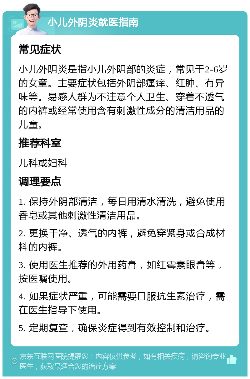 小儿外阴炎就医指南 常见症状 小儿外阴炎是指小儿外阴部的炎症，常见于2-6岁的女童。主要症状包括外阴部瘙痒、红肿、有异味等。易感人群为不注意个人卫生、穿着不透气的内裤或经常使用含有刺激性成分的清洁用品的儿童。 推荐科室 儿科或妇科 调理要点 1. 保持外阴部清洁，每日用清水清洗，避免使用香皂或其他刺激性清洁用品。 2. 更换干净、透气的内裤，避免穿紧身或合成材料的内裤。 3. 使用医生推荐的外用药膏，如红霉素眼膏等，按医嘱使用。 4. 如果症状严重，可能需要口服抗生素治疗，需在医生指导下使用。 5. 定期复查，确保炎症得到有效控制和治疗。