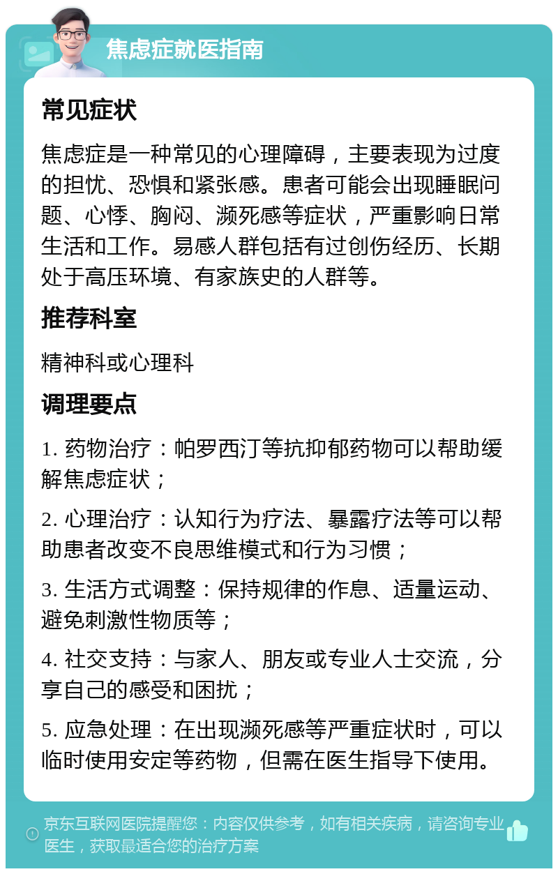 焦虑症就医指南 常见症状 焦虑症是一种常见的心理障碍，主要表现为过度的担忧、恐惧和紧张感。患者可能会出现睡眠问题、心悸、胸闷、濒死感等症状，严重影响日常生活和工作。易感人群包括有过创伤经历、长期处于高压环境、有家族史的人群等。 推荐科室 精神科或心理科 调理要点 1. 药物治疗：帕罗西汀等抗抑郁药物可以帮助缓解焦虑症状； 2. 心理治疗：认知行为疗法、暴露疗法等可以帮助患者改变不良思维模式和行为习惯； 3. 生活方式调整：保持规律的作息、适量运动、避免刺激性物质等； 4. 社交支持：与家人、朋友或专业人士交流，分享自己的感受和困扰； 5. 应急处理：在出现濒死感等严重症状时，可以临时使用安定等药物，但需在医生指导下使用。