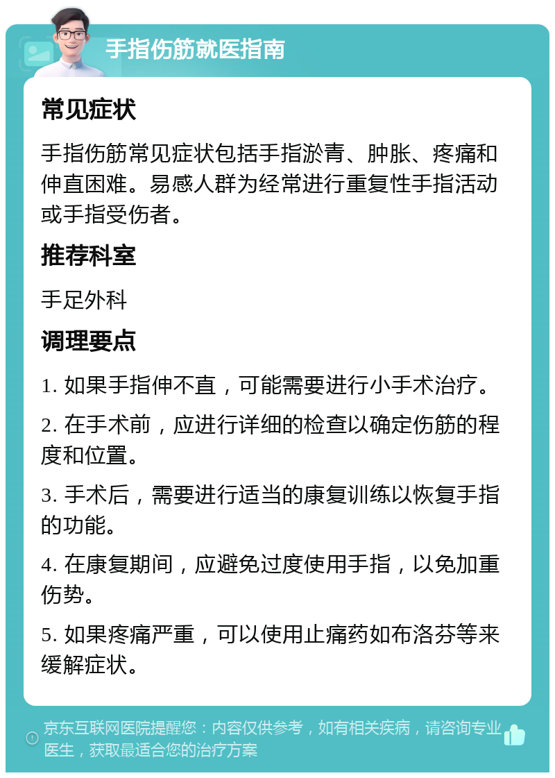 手指伤筋就医指南 常见症状 手指伤筋常见症状包括手指淤青、肿胀、疼痛和伸直困难。易感人群为经常进行重复性手指活动或手指受伤者。 推荐科室 手足外科 调理要点 1. 如果手指伸不直，可能需要进行小手术治疗。 2. 在手术前，应进行详细的检查以确定伤筋的程度和位置。 3. 手术后，需要进行适当的康复训练以恢复手指的功能。 4. 在康复期间，应避免过度使用手指，以免加重伤势。 5. 如果疼痛严重，可以使用止痛药如布洛芬等来缓解症状。