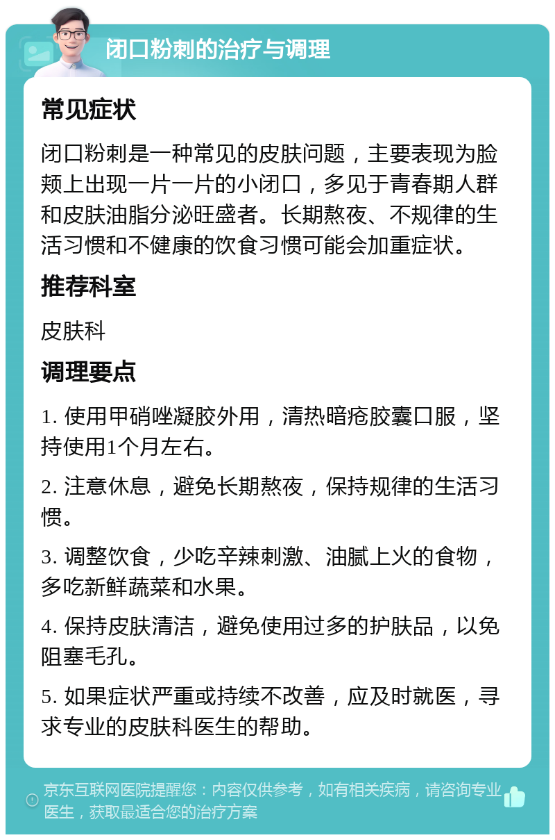 闭口粉刺的治疗与调理 常见症状 闭口粉刺是一种常见的皮肤问题，主要表现为脸颊上出现一片一片的小闭口，多见于青春期人群和皮肤油脂分泌旺盛者。长期熬夜、不规律的生活习惯和不健康的饮食习惯可能会加重症状。 推荐科室 皮肤科 调理要点 1. 使用甲硝唑凝胶外用，清热暗疮胶囊口服，坚持使用1个月左右。 2. 注意休息，避免长期熬夜，保持规律的生活习惯。 3. 调整饮食，少吃辛辣刺激、油腻上火的食物，多吃新鲜蔬菜和水果。 4. 保持皮肤清洁，避免使用过多的护肤品，以免阻塞毛孔。 5. 如果症状严重或持续不改善，应及时就医，寻求专业的皮肤科医生的帮助。