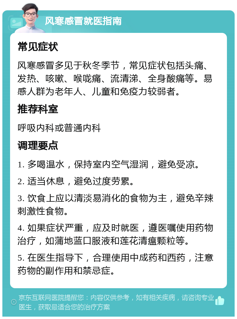 风寒感冒就医指南 常见症状 风寒感冒多见于秋冬季节，常见症状包括头痛、发热、咳嗽、喉咙痛、流清涕、全身酸痛等。易感人群为老年人、儿童和免疫力较弱者。 推荐科室 呼吸内科或普通内科 调理要点 1. 多喝温水，保持室内空气湿润，避免受凉。 2. 适当休息，避免过度劳累。 3. 饮食上应以清淡易消化的食物为主，避免辛辣刺激性食物。 4. 如果症状严重，应及时就医，遵医嘱使用药物治疗，如蒲地蓝口服液和莲花清瘟颗粒等。 5. 在医生指导下，合理使用中成药和西药，注意药物的副作用和禁忌症。