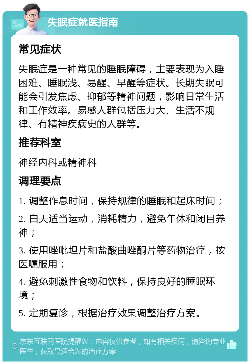 失眠症就医指南 常见症状 失眠症是一种常见的睡眠障碍，主要表现为入睡困难、睡眠浅、易醒、早醒等症状。长期失眠可能会引发焦虑、抑郁等精神问题，影响日常生活和工作效率。易感人群包括压力大、生活不规律、有精神疾病史的人群等。 推荐科室 神经内科或精神科 调理要点 1. 调整作息时间，保持规律的睡眠和起床时间； 2. 白天适当运动，消耗精力，避免午休和闭目养神； 3. 使用唑吡坦片和盐酸曲唑酮片等药物治疗，按医嘱服用； 4. 避免刺激性食物和饮料，保持良好的睡眠环境； 5. 定期复诊，根据治疗效果调整治疗方案。