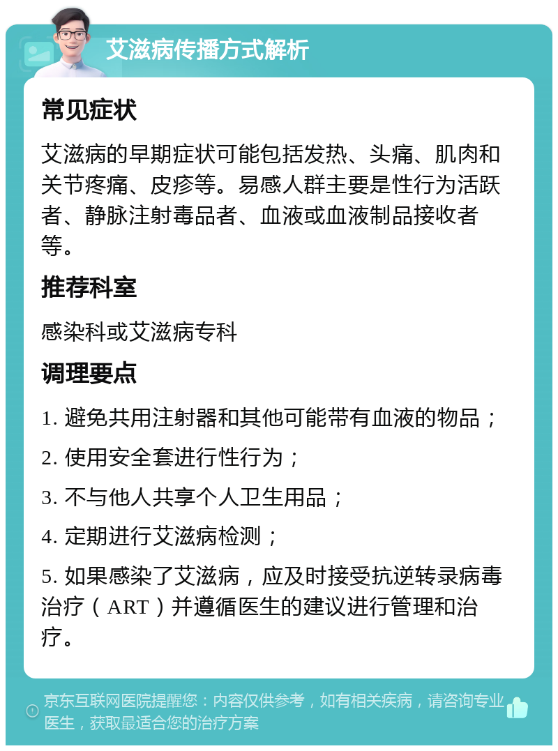 艾滋病传播方式解析 常见症状 艾滋病的早期症状可能包括发热、头痛、肌肉和关节疼痛、皮疹等。易感人群主要是性行为活跃者、静脉注射毒品者、血液或血液制品接收者等。 推荐科室 感染科或艾滋病专科 调理要点 1. 避免共用注射器和其他可能带有血液的物品； 2. 使用安全套进行性行为； 3. 不与他人共享个人卫生用品； 4. 定期进行艾滋病检测； 5. 如果感染了艾滋病，应及时接受抗逆转录病毒治疗（ART）并遵循医生的建议进行管理和治疗。