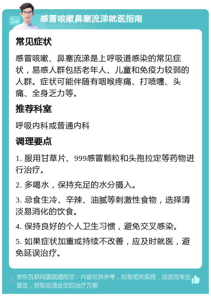 感冒咳嗽鼻塞流涕就医指南 常见症状 感冒咳嗽、鼻塞流涕是上呼吸道感染的常见症状，易感人群包括老年人、儿童和免疫力较弱的人群。症状可能伴随有咽喉疼痛、打喷嚏、头痛、全身乏力等。 推荐科室 呼吸内科或普通内科 调理要点 1. 服用甘草片、999感冒颗粒和头孢拉定等药物进行治疗。 2. 多喝水，保持充足的水分摄入。 3. 忌食生冷、辛辣、油腻等刺激性食物，选择清淡易消化的饮食。 4. 保持良好的个人卫生习惯，避免交叉感染。 5. 如果症状加重或持续不改善，应及时就医，避免延误治疗。