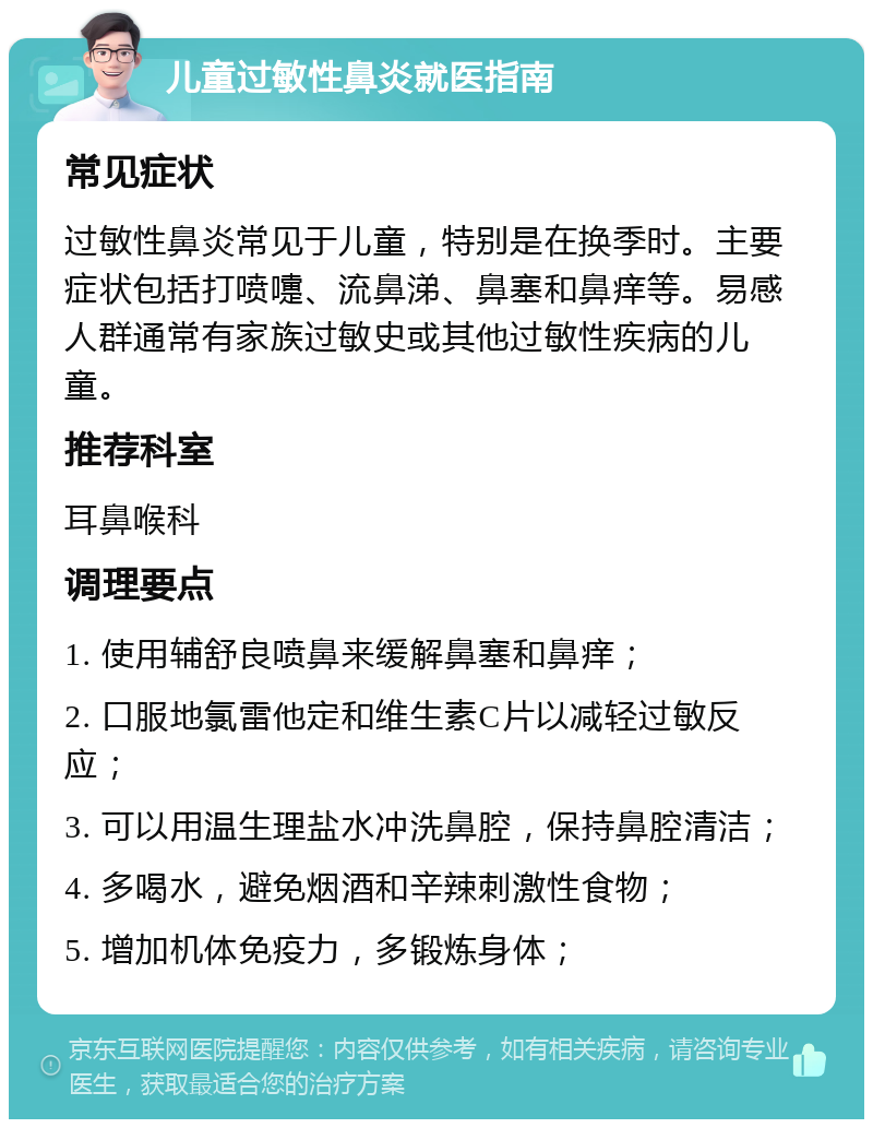 儿童过敏性鼻炎就医指南 常见症状 过敏性鼻炎常见于儿童，特别是在换季时。主要症状包括打喷嚏、流鼻涕、鼻塞和鼻痒等。易感人群通常有家族过敏史或其他过敏性疾病的儿童。 推荐科室 耳鼻喉科 调理要点 1. 使用辅舒良喷鼻来缓解鼻塞和鼻痒； 2. 口服地氯雷他定和维生素C片以减轻过敏反应； 3. 可以用温生理盐水冲洗鼻腔，保持鼻腔清洁； 4. 多喝水，避免烟酒和辛辣刺激性食物； 5. 增加机体免疫力，多锻炼身体；