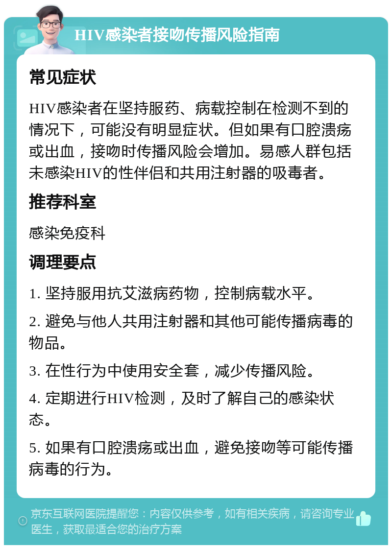 HIV感染者接吻传播风险指南 常见症状 HIV感染者在坚持服药、病载控制在检测不到的情况下，可能没有明显症状。但如果有口腔溃疡或出血，接吻时传播风险会增加。易感人群包括未感染HIV的性伴侣和共用注射器的吸毒者。 推荐科室 感染免疫科 调理要点 1. 坚持服用抗艾滋病药物，控制病载水平。 2. 避免与他人共用注射器和其他可能传播病毒的物品。 3. 在性行为中使用安全套，减少传播风险。 4. 定期进行HIV检测，及时了解自己的感染状态。 5. 如果有口腔溃疡或出血，避免接吻等可能传播病毒的行为。