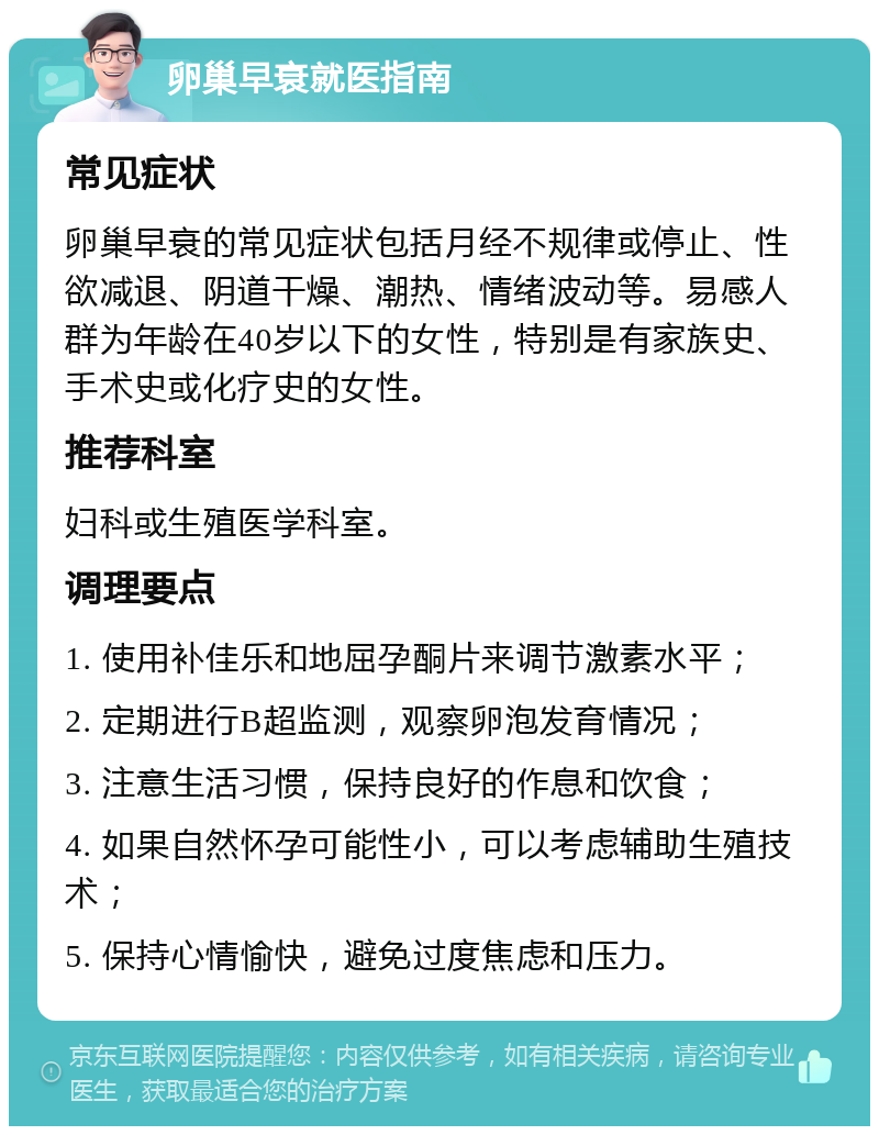 卵巢早衰就医指南 常见症状 卵巢早衰的常见症状包括月经不规律或停止、性欲减退、阴道干燥、潮热、情绪波动等。易感人群为年龄在40岁以下的女性，特别是有家族史、手术史或化疗史的女性。 推荐科室 妇科或生殖医学科室。 调理要点 1. 使用补佳乐和地屈孕酮片来调节激素水平； 2. 定期进行B超监测，观察卵泡发育情况； 3. 注意生活习惯，保持良好的作息和饮食； 4. 如果自然怀孕可能性小，可以考虑辅助生殖技术； 5. 保持心情愉快，避免过度焦虑和压力。