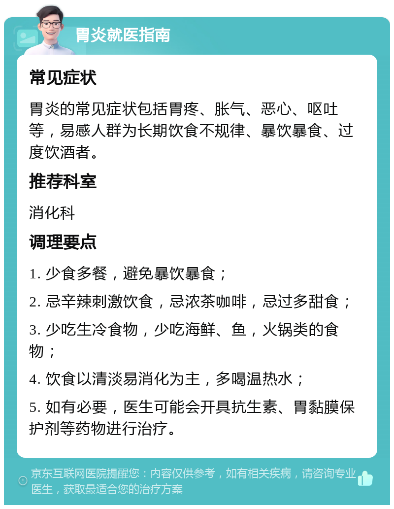 胃炎就医指南 常见症状 胃炎的常见症状包括胃疼、胀气、恶心、呕吐等，易感人群为长期饮食不规律、暴饮暴食、过度饮酒者。 推荐科室 消化科 调理要点 1. 少食多餐，避免暴饮暴食； 2. 忌辛辣刺激饮食，忌浓茶咖啡，忌过多甜食； 3. 少吃生冷食物，少吃海鲜、鱼，火锅类的食物； 4. 饮食以清淡易消化为主，多喝温热水； 5. 如有必要，医生可能会开具抗生素、胃黏膜保护剂等药物进行治疗。