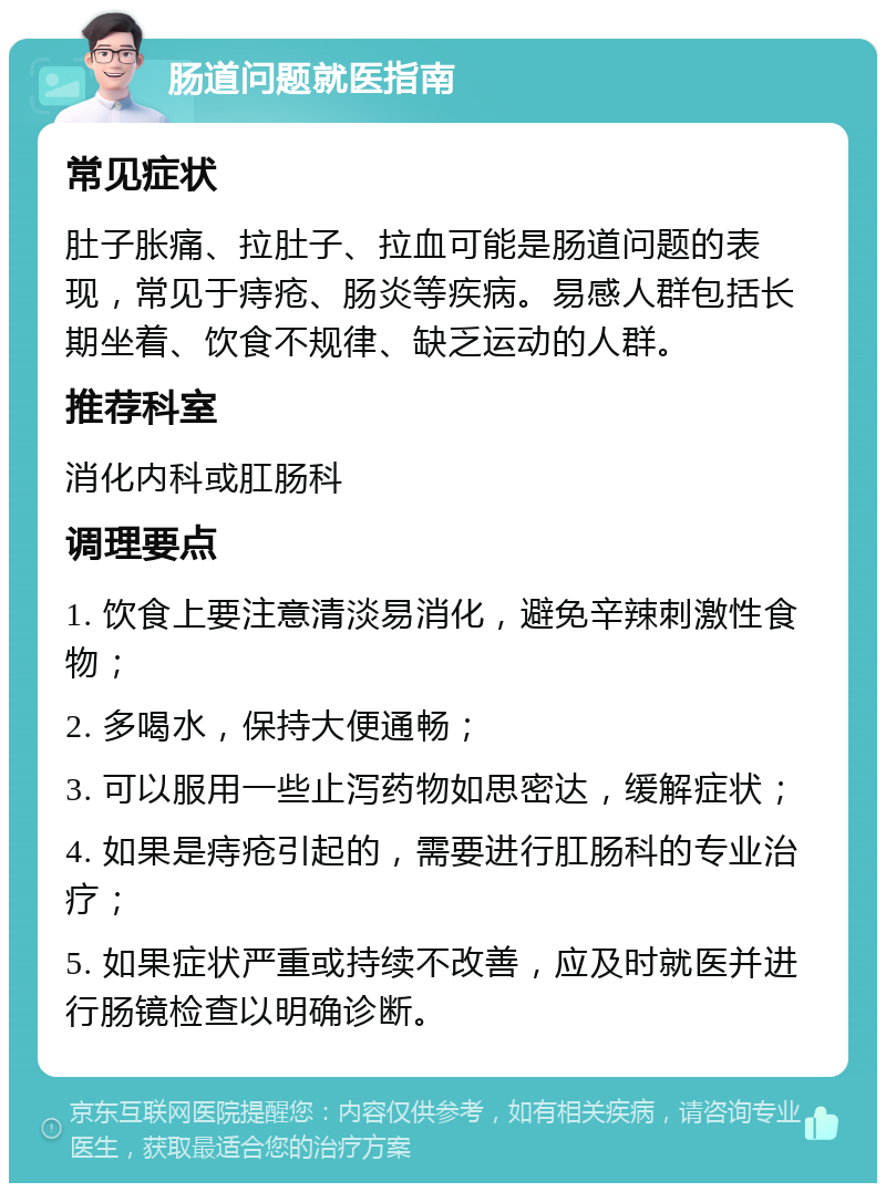 肠道问题就医指南 常见症状 肚子胀痛、拉肚子、拉血可能是肠道问题的表现，常见于痔疮、肠炎等疾病。易感人群包括长期坐着、饮食不规律、缺乏运动的人群。 推荐科室 消化内科或肛肠科 调理要点 1. 饮食上要注意清淡易消化，避免辛辣刺激性食物； 2. 多喝水，保持大便通畅； 3. 可以服用一些止泻药物如思密达，缓解症状； 4. 如果是痔疮引起的，需要进行肛肠科的专业治疗； 5. 如果症状严重或持续不改善，应及时就医并进行肠镜检查以明确诊断。