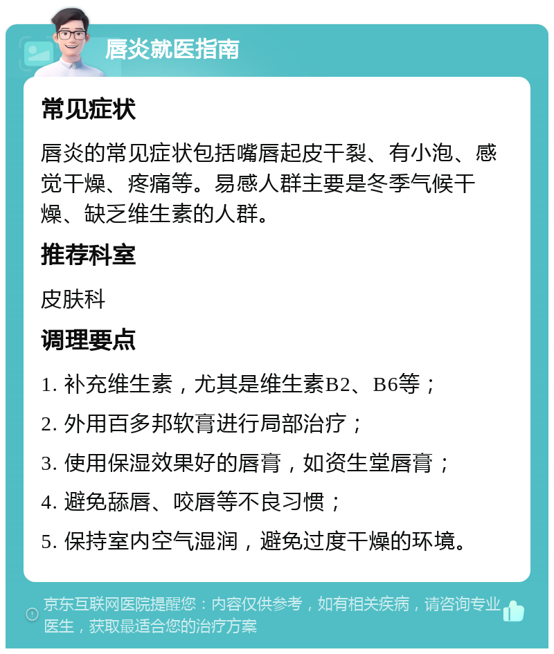 唇炎就医指南 常见症状 唇炎的常见症状包括嘴唇起皮干裂、有小泡、感觉干燥、疼痛等。易感人群主要是冬季气候干燥、缺乏维生素的人群。 推荐科室 皮肤科 调理要点 1. 补充维生素，尤其是维生素B2、B6等； 2. 外用百多邦软膏进行局部治疗； 3. 使用保湿效果好的唇膏，如资生堂唇膏； 4. 避免舔唇、咬唇等不良习惯； 5. 保持室内空气湿润，避免过度干燥的环境。