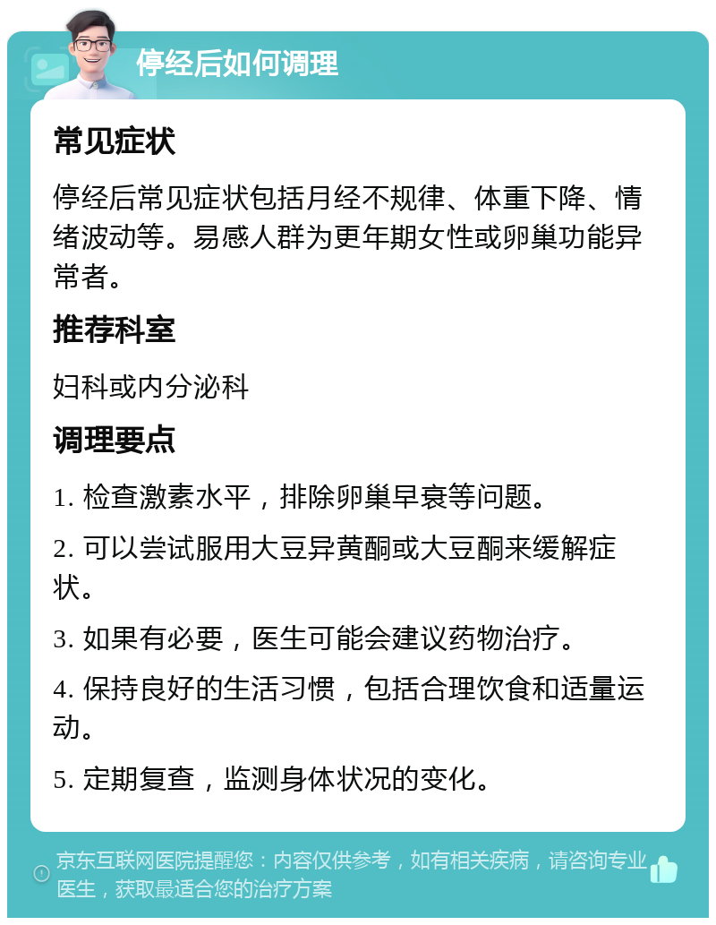 停经后如何调理 常见症状 停经后常见症状包括月经不规律、体重下降、情绪波动等。易感人群为更年期女性或卵巢功能异常者。 推荐科室 妇科或内分泌科 调理要点 1. 检查激素水平，排除卵巢早衰等问题。 2. 可以尝试服用大豆异黄酮或大豆酮来缓解症状。 3. 如果有必要，医生可能会建议药物治疗。 4. 保持良好的生活习惯，包括合理饮食和适量运动。 5. 定期复查，监测身体状况的变化。