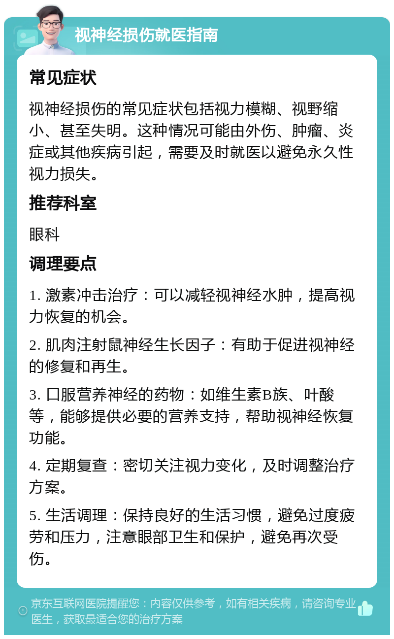 视神经损伤就医指南 常见症状 视神经损伤的常见症状包括视力模糊、视野缩小、甚至失明。这种情况可能由外伤、肿瘤、炎症或其他疾病引起，需要及时就医以避免永久性视力损失。 推荐科室 眼科 调理要点 1. 激素冲击治疗：可以减轻视神经水肿，提高视力恢复的机会。 2. 肌肉注射鼠神经生长因子：有助于促进视神经的修复和再生。 3. 口服营养神经的药物：如维生素B族、叶酸等，能够提供必要的营养支持，帮助视神经恢复功能。 4. 定期复查：密切关注视力变化，及时调整治疗方案。 5. 生活调理：保持良好的生活习惯，避免过度疲劳和压力，注意眼部卫生和保护，避免再次受伤。