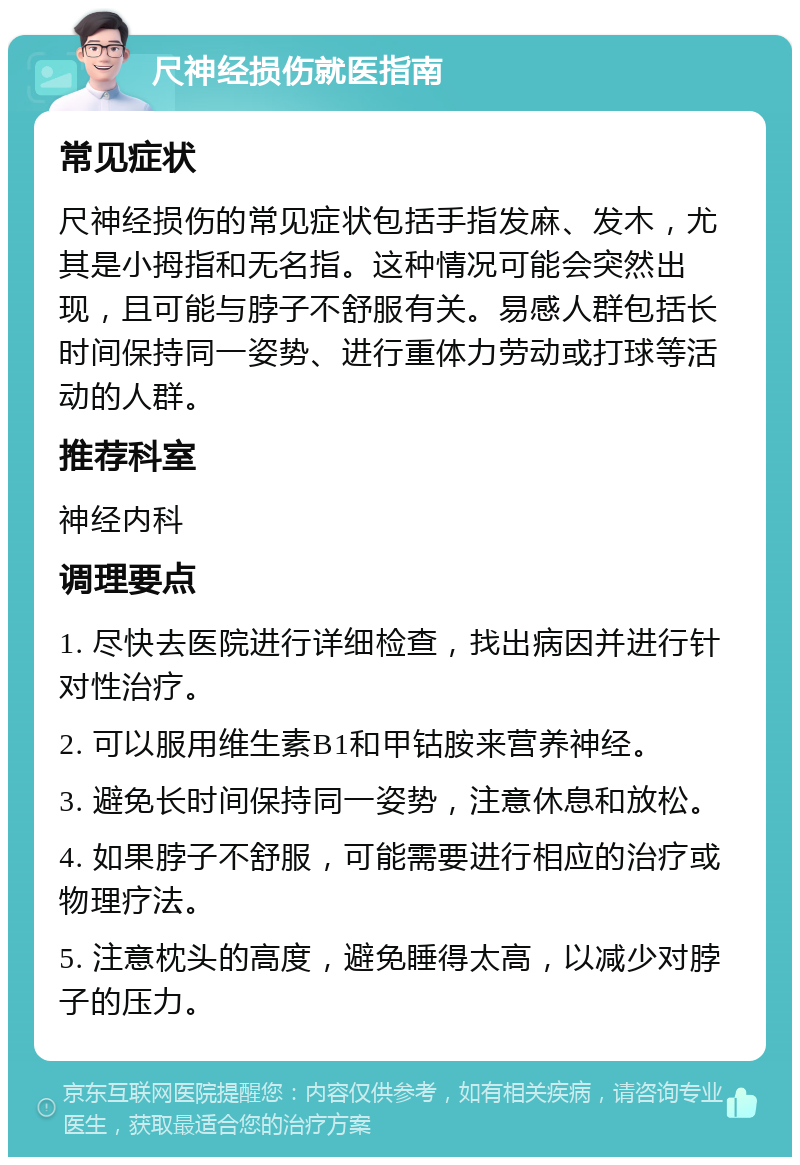 尺神经损伤就医指南 常见症状 尺神经损伤的常见症状包括手指发麻、发木，尤其是小拇指和无名指。这种情况可能会突然出现，且可能与脖子不舒服有关。易感人群包括长时间保持同一姿势、进行重体力劳动或打球等活动的人群。 推荐科室 神经内科 调理要点 1. 尽快去医院进行详细检查，找出病因并进行针对性治疗。 2. 可以服用维生素B1和甲钴胺来营养神经。 3. 避免长时间保持同一姿势，注意休息和放松。 4. 如果脖子不舒服，可能需要进行相应的治疗或物理疗法。 5. 注意枕头的高度，避免睡得太高，以减少对脖子的压力。