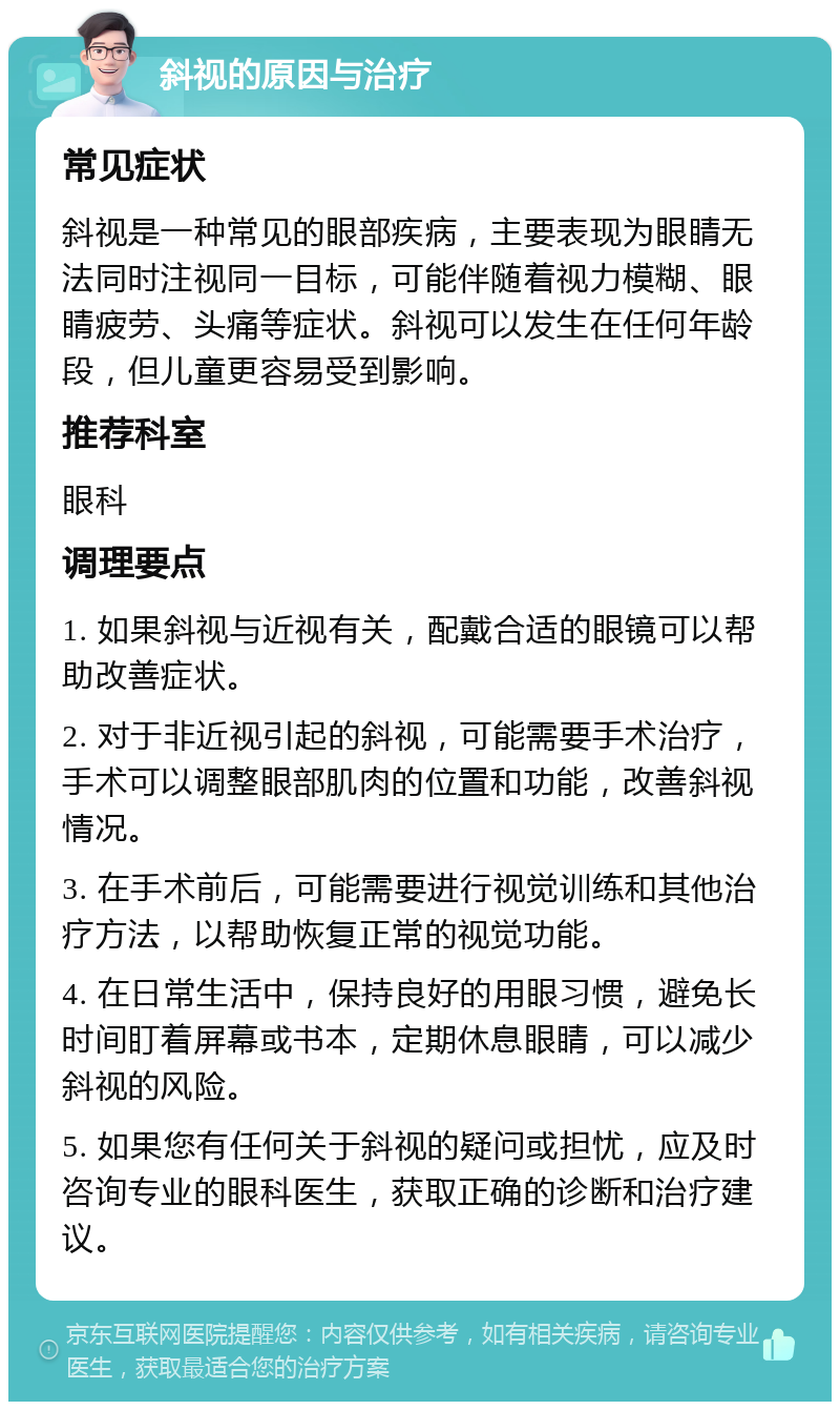 斜视的原因与治疗 常见症状 斜视是一种常见的眼部疾病，主要表现为眼睛无法同时注视同一目标，可能伴随着视力模糊、眼睛疲劳、头痛等症状。斜视可以发生在任何年龄段，但儿童更容易受到影响。 推荐科室 眼科 调理要点 1. 如果斜视与近视有关，配戴合适的眼镜可以帮助改善症状。 2. 对于非近视引起的斜视，可能需要手术治疗，手术可以调整眼部肌肉的位置和功能，改善斜视情况。 3. 在手术前后，可能需要进行视觉训练和其他治疗方法，以帮助恢复正常的视觉功能。 4. 在日常生活中，保持良好的用眼习惯，避免长时间盯着屏幕或书本，定期休息眼睛，可以减少斜视的风险。 5. 如果您有任何关于斜视的疑问或担忧，应及时咨询专业的眼科医生，获取正确的诊断和治疗建议。