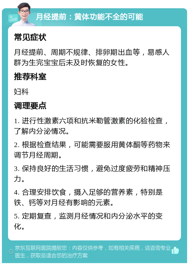 月经提前：黄体功能不全的可能 常见症状 月经提前、周期不规律、排卵期出血等，易感人群为生完宝宝后未及时恢复的女性。 推荐科室 妇科 调理要点 1. 进行性激素六项和抗米勒管激素的化验检查，了解内分泌情况。 2. 根据检查结果，可能需要服用黄体酮等药物来调节月经周期。 3. 保持良好的生活习惯，避免过度疲劳和精神压力。 4. 合理安排饮食，摄入足够的营养素，特别是铁、钙等对月经有影响的元素。 5. 定期复查，监测月经情况和内分泌水平的变化。